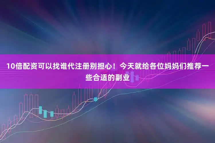 10倍配资可以找谁代注册别担心！今天就给各位妈妈们推荐一些合适的副业