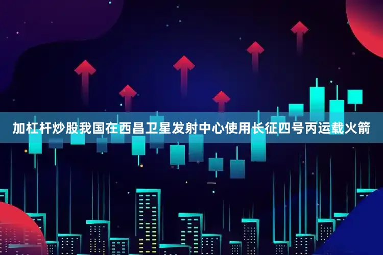 加杠杆炒股我国在西昌卫星发射中心使用长征四号丙运载火箭