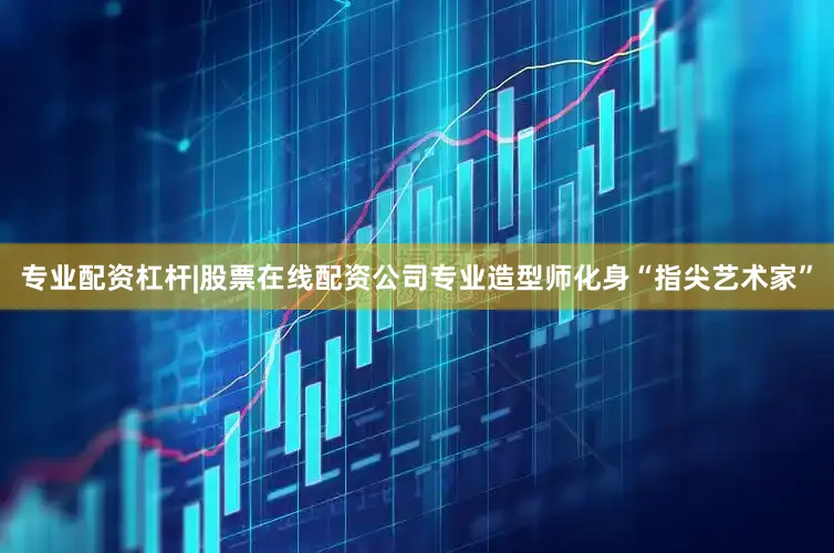 专业配资杠杆|股票在线配资公司专业造型师化身“指尖艺术家”