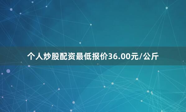 个人炒股配资最低报价36.00元/公斤