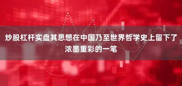 炒股杠杆实盘其思想在中国乃至世界哲学史上留下了浓墨重彩的一笔