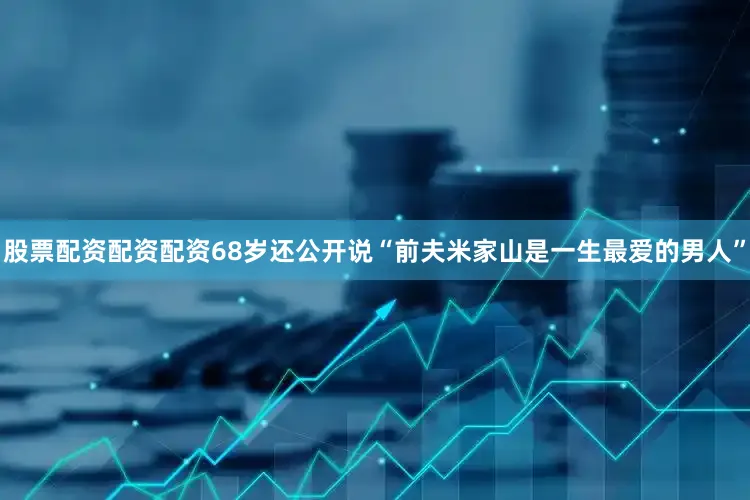 股票配资配资配资68岁还公开说“前夫米家山是一生最爱的男人”