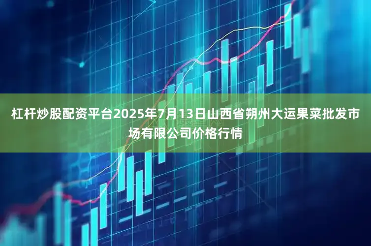 杠杆炒股配资平台2025年7月13日山西省朔州大运果菜批发市场有限公司价格行情