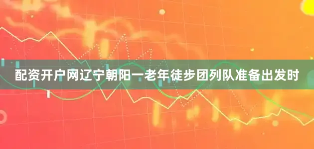 配资开户网辽宁朝阳一老年徒步团列队准备出发时