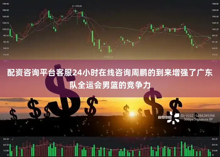 配资咨询平台客服24小时在线咨询周鹏的到来增强了广东队全运会男篮的竞争力