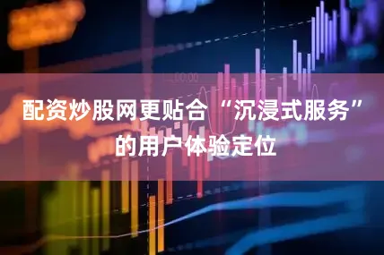 配资炒股网更贴合 “沉浸式服务” 的用户体验定位