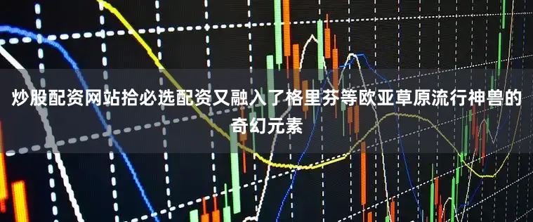 炒股配资网站拾必选配资又融入了格里芬等欧亚草原流行神兽的奇幻元素