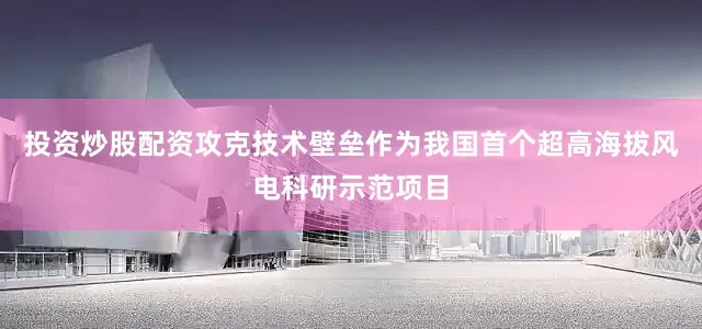 投资炒股配资攻克技术壁垒作为我国首个超高海拔风电科研示范项目
