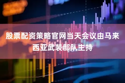 股票配资策略官网当天会议由马来西亚武装部队主持