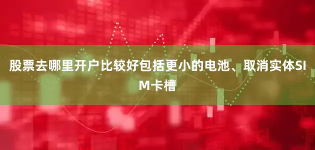 股票去哪里开户比较好包括更小的电池、取消实体SIM卡槽