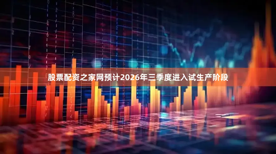 股票配资之家网预计2026年三季度进入试生产阶段