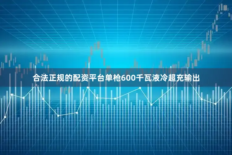 合法正规的配资平台单枪600千瓦液冷超充输出