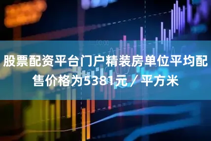 股票配资平台门户精装房单位平均配售价格为5381元／平方米